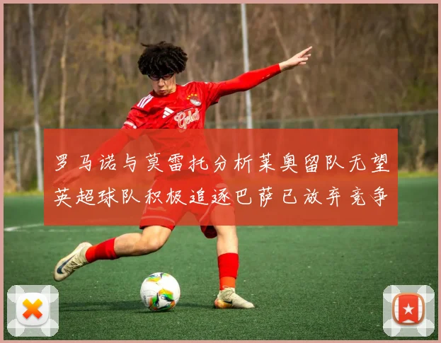 罗马诺与莫雷托分析莱奥留队无望英超球队积极追逐巴萨已放弃竞争