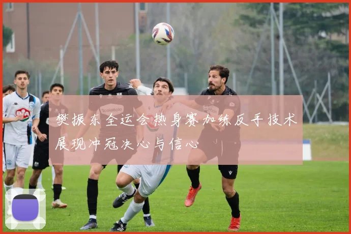 樊振东全运会热身赛加练反手技术展现冲冠决心与信心