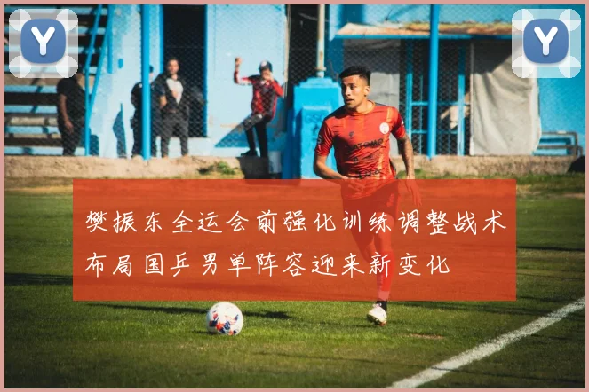 樊振东全运会前强化训练调整战术布局国乒男单阵容迎来新变化