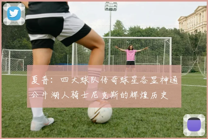 夏普：四大球队传奇球星各显神通公牛湖人骑士尼克斯的辉煌历史