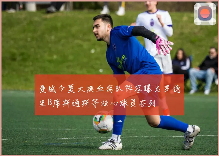 曼城今夏大换血离队阵容曝光罗德里B席斯通斯等核心球员在列