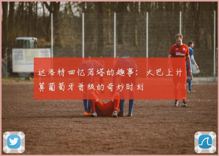 达洛特回忆若塔的趣事：大巴上计算葡萄牙晋级的奇妙时刻