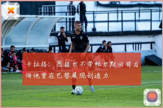 卡拉格:图赫尔不带帕尔默必将后悔他曾在巴黎展现创造力