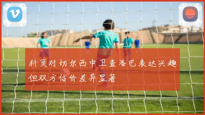 科莫对切尔西中卫查洛巴表达兴趣但双方估价差异显著