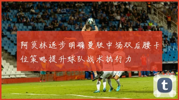 阿莫林逐步明确曼联中场双后腰卡位策略提升球队战术执行力