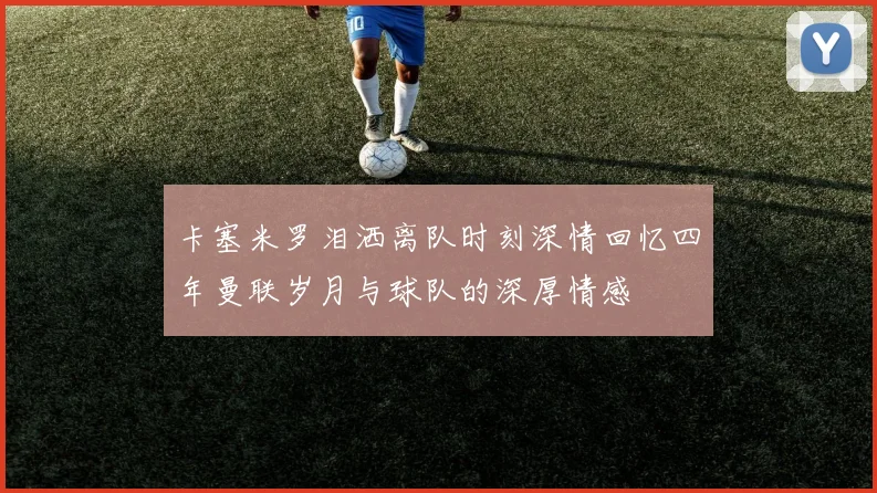 卡塞米罗泪洒离队时刻深情回忆四年曼联岁月与球队的深厚情感
