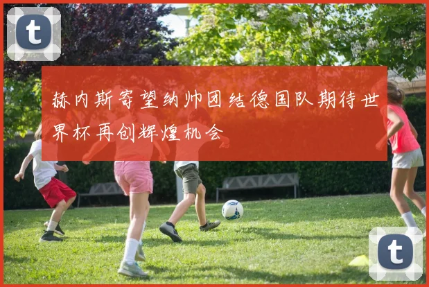 赫内斯寄望纳帅团结德国队期待世界杯再创辉煌机会
