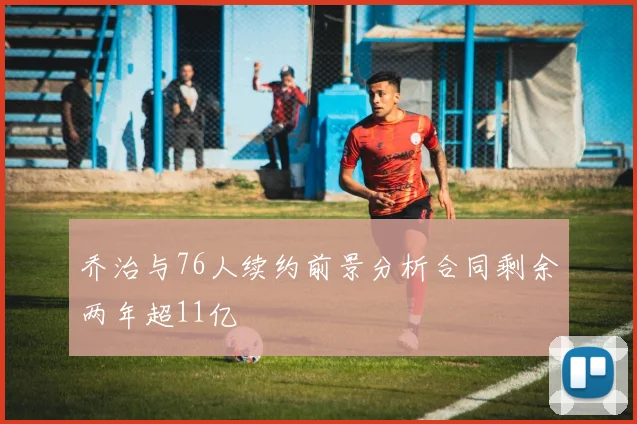 乔治与76人续约前景分析合同剩余两年超11亿