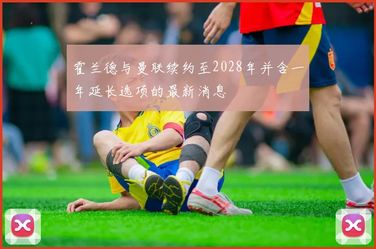 霍兰德与曼联续约至2028年并含一年延长选项的最新消息
