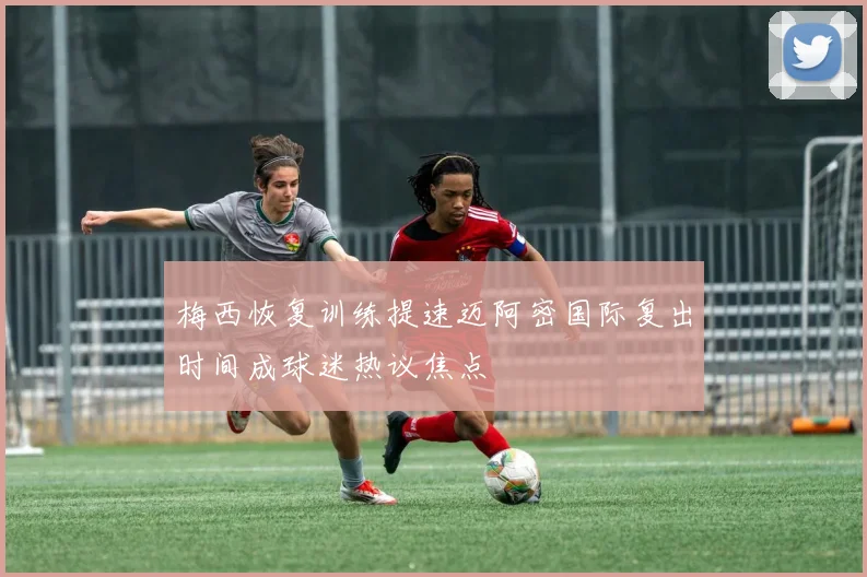 梅西恢复训练提速迈阿密国际复出时间成球迷热议焦点