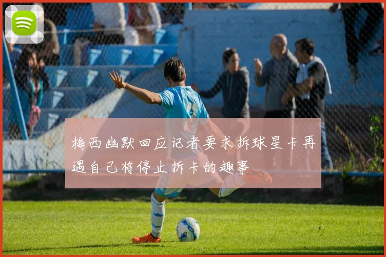 梅西幽默回应记者要求拆球星卡再遇自己将停止拆卡的趣事