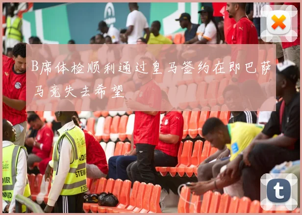 B席体检顺利通过皇马签约在即巴萨马竞失去希望