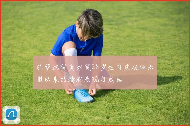 巴萨祝贺奥尔莫28岁生日庆祝他加盟以来的精彩表现与成就