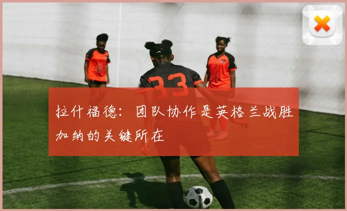 拉什福德：团队协作是英格兰战胜加纳的关键所在