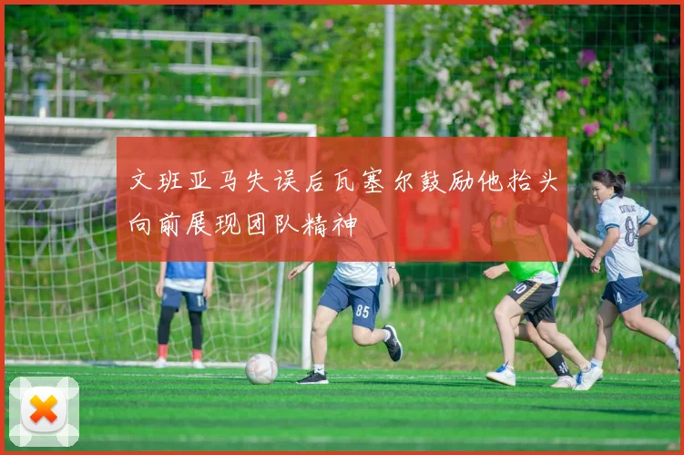 文班亚马失误后瓦塞尔鼓励他抬头向前展现团队精神
