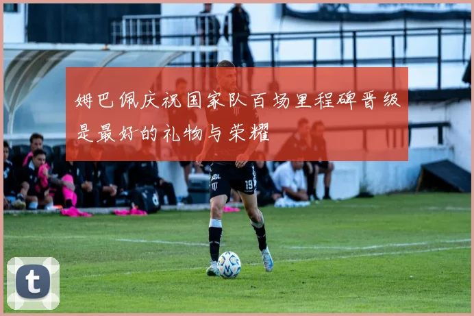 姆巴佩庆祝国家队百场里程碑晋级是最好的礼物与荣耀
