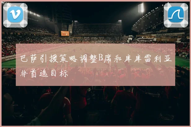 巴萨引援策略调整B席和库库雷利亚非首选目标
