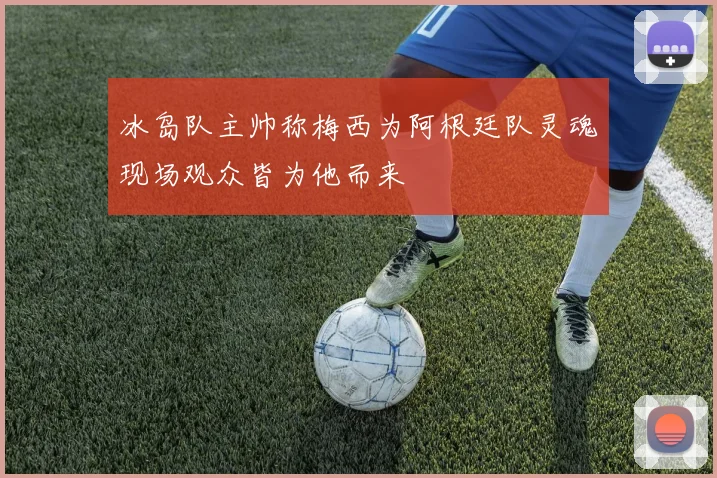冰岛队主帅称梅西为阿根廷队灵魂现场观众皆为他而来