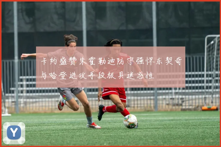 卡约盛赞朱霍勒迪防守强悍东契奇与哈登进攻手段极具迷惑性