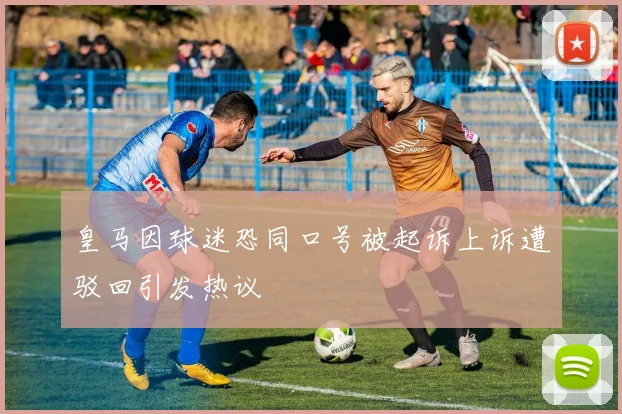 皇马因球迷恐同口号被起诉上诉遭驳回引发热议