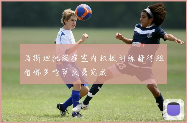 马斯坦托诺在室内积极训练静待租借佛罗伦萨交易完成