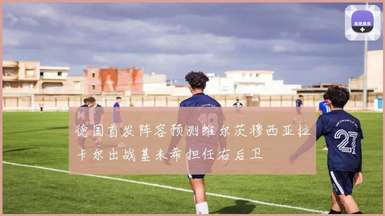 德国首发阵容预测维尔茨穆西亚拉卡尔出战基米希担任右后卫