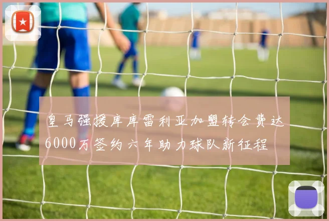 皇马强援库库雷利亚加盟转会费达6000万签约六年助力球队新征程