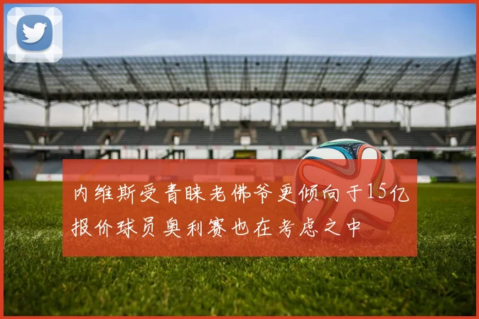 内维斯受青睐老佛爷更倾向于15亿报价球员奥利赛也在考虑之中