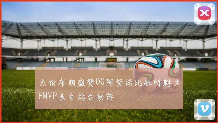杰伦布朗盛赞OG阿努诺比独特魅力FMVP亲自站台助阵
