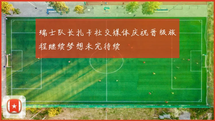 瑞士队长扎卡社交媒体庆祝晋级旅程继续梦想未完待续