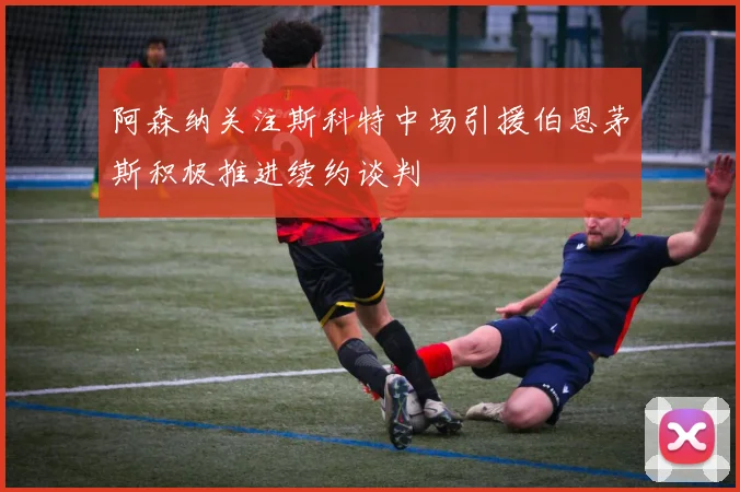 阿森纳关注斯科特中场引援伯恩茅斯积极推进续约谈判