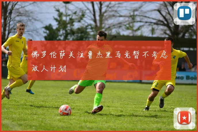 佛罗伦萨关注鲁杰里马竞暂不考虑放人计划
