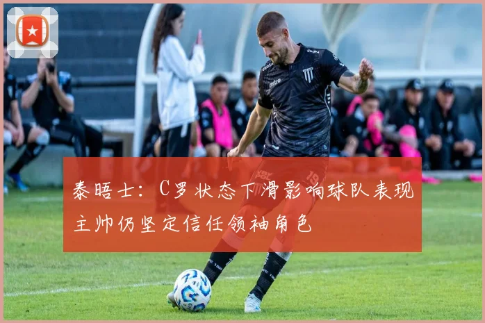 泰晤士：C罗状态下滑影响球队表现主帅仍坚定信任领袖角色